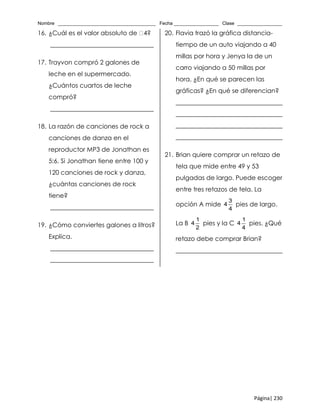 Nombre _____________________________________ Fecha _________________ Clase _________________
Página| 230
16. ¿Cuál es el valor absoluto de 4?
_________________________________
17. Trayvon compró 2 galones de
leche en el supermercado.
¿Cuántos cuartos de leche
compró?
_________________________________
18. La razón de canciones de rock a
canciones de danza en el
reproductor MP3 de Jonathan es
5:6. Si Jonathan tiene entre 100 y
120 canciones de rock y danza,
¿cuántas canciones de rock
tiene?
_________________________________
19. ¿Cómo conviertes galones a litros?
Explica.
_________________________________
_________________________________
20. Flavia trazó la gráfica distancia-
tiempo de un auto viajando a 40
millas por hora y Jenya la de un
carro viajando a 50 millas por
hora. ¿En qué se parecen las
gráficas? ¿En qué se diferencian?
__________________________________
__________________________________
__________________________________
__________________________________
21. Brian quiere comprar un retazo de
tela que mide entre 49 y 53
pulgadas de largo. Puede escoger
entre tres retazos de tela. La
opción A mide
3
4
4
pies de largo.
La B
1
4
2
pies y la C
1
4
4
pies. ¿Qué
retazo debe comprar Brian?
__________________________________
 