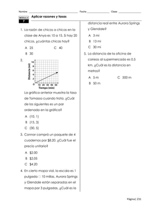 Nombre _____________________________________ Fecha _________________ Clase _________________
Página| 231
Aplicar razones y tasas
1. La razón de chicos a chicas en la
clase de Anya es 10 a 15. Si hay 20
chicos, ¿cuántas chicas hay?
A 25 C 40
B 30
2.
La gráfica anterior muestra la tasa
de Tomasso cuando trota. ¿Cuál
de los siguientes es un par
ordenado en la gráfica?
A (10, 1)
B (15, 3)
C (30, 5)
3. Connor compró un paquete de 4
cuadernos por $8.20. ¿Cuál fue el
precio unitario?
A $2.00
B $2.05
C $4.20
4. En cierto mapa vial, la escala es 1
pulgada 10 millas. Aurora Springs
y Glendale están separadas en el
mapa por 3 pulgadas. ¿Cuál es la
distancia real entre Aurora Springs
y Glendale?
A 3 mi
B 13 mi
C 30 mi
5. La distancia de la oficina de
correos al supermercado es 0.5
km. ¿Cuál es la distancia en
metros?
A 5 m C 500 m
B 50 m
MÓDULO
7
 