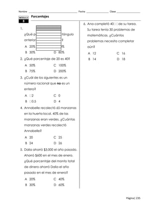 Nombre _____________________________________ Fecha _________________ Clase __________________
Página| 235
Porcentajes
1.
¿Qué porcentaje del rectángulo
anterior está sombreado?
A 20% C 40%
B 30% D 80%
2. ¿Qué porcentaje de 20 es 40?
A 50% C 100%
B 75% D 200%
3. ¿Cuál de los siguientes es un
número racional que no es un
entero?
A 2 C 0
B 0.5 D 4
4. Annabelle recolectó 65 manzanas
en la huerta local. 40% de las
manzanas eran verdes. ¿Cuántas
manzanas verdes recolectó
Annabelle?
A 20 C 25
B 24 D 26
5. Dalia ahorró $3,000 el año pasado.
Ahorró $600 en el mes de enero.
¿Qué porcentaje del monto total
de dinero ahorró Dalia el año
pasado en el mes de enero?
A 20% C 40%
B 30% D 60%
6. Ana completó 40 de su tarea.
Su tarea tenía 30 problemas de
matemáticas. ¿Cuántos
problemas necesita completar
aún?
A 12 C 16
B 14 D 18
MÓDULO
8
 