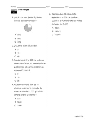 Nombre _____________________________________ Fecha _________________ Clase __________________
Página| 239
Porcentajes
1. ¿Qué porcentaje del siguiente
círculo está sombreado?
A 25%
B 50%
C 75%
2. ¿Cuánto es el 10% de 50?
A 5
B 15
C 60
3. Syeda terminó el 20% de su tarea
de matemáticas. La tarea tenía 50
problemas. ¿Cuántos problemas
completó Syeda?
A 2
B 10
C 20
4. Guillermo ahorró 25% de su
cheque la semana pasada. Su
cheque era de $1,000. ¿Cuánto
dinero ahorró Guillermo?
A $25
B $250
C $500
5. Raúl condujo 80 millas. Esto
representa el 50% de su viaje.
¿Cuál es el número total de millas
del viaje de Raúl?
A 40 mi
B 130 mi
C 160 mi
MÓDULO
8
 