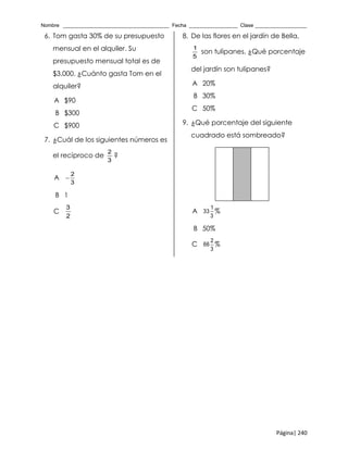 Nombre _____________________________________ Fecha _________________ Clase __________________
Página| 240
6. Tom gasta 30% de su presupuesto
mensual en el alquiler. Su
presupuesto mensual total es de
$3,000. ¿Cuánto gasta Tom en el
alquiler?
A $90
B $300
C $900
7. ¿Cuál de los siguientes números es
el recíproco de
2
3
?
A 
2
3
B 1
C
3
2
8. De las flores en el jardín de Bella,
1
5
son tulipanes. ¿Qué porcentaje
del jardín son tulipanes?
A 20%
B 30%
C 50%
9. ¿Qué porcentaje del siguiente
cuadrado está sombreado?
A
1
33
3
%
B 50%
C
2
66
3
%
 