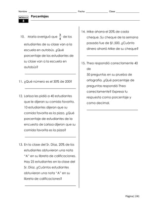 Nombre _____________________________________ Fecha _________________ Clase __________________
Página| 241
Porcentajes
10. María averiguó que
3
4
de los
estudiantes de su clase van a la
escuela en autobús. ¿Qué
porcentaje de los estudiantes de
su clase van a la escuela en
autobús?
_________________________________
11. ¿Qué número es el 30% de 200?
_________________________________
12. Larissa les pidió a 40 estudiantes
que le dijeran su comida favorita.
10 estudiantes dijeron que su
comida favorita es la pizza. ¿Qué
porcentaje de estudiantes de la
encuesta de Larissa dijeron que su
comida favorita es la pizza?
_________________________________
13. En la clase del Sr. Díaz, 20% de los
estudiantes obtuvieron una nota
“A” en su libreta de calificaciones.
Hay 25 estudiantes en la clase del
Sr. Díaz. ¿Cuántos estudiantes
obtuvieron una nota “A” en su
libreta de calificaciones?
_________________________________
14. Mike ahorra el 20% de cada
cheque. Su cheque de la semana
pasada fue de $1,500. ¿Cuánto
dinero ahorró Mike de su cheque?
_________________________________
15. Theo respondió correctamente 40
de
50 preguntas en su prueba de
ortografía. ¿Qué porcentaje de
preguntas respondió Theo
correctamente? Expresa tu
respuesta como porcentaje y
como decimal.
_________________________________
MÓDULO
8
 