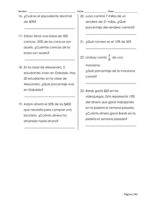 Nombre _____________________________________ Fecha _________________ Clase __________________
Página| 242
16. ¿Cuál es el equivalente decimal
de 40%?
_________________________________
17. Edison tiene una bolsa de 300
canicas. 25% de las canicas son
azules. ¿Cuántas canicas de la
bolsa son azules?
_________________________________
18. En la clase de Alessandro, 5
estudiantes viven en Oakdale. Hay
20 estudiantes en la clase de
Alessandro. ¿Qué porcentaje vive
en Oakdale?
_________________________________
19. Adam ahorró el 35% de los $400
que necesita para comprar una
bicicleta. ¿Cuánto dinero ha
ahorrado hasta ahora?
_________________________________
20. Luisa caminó 7 millas de un
sendero de 21 millas. ¿Qué
porcentaje del sendero caminó?
_________________________________
21. ¿Qué número es el 15% de 50?
_________________________________
22. Lindsay comió
7
8
de una
manzana.
¿Qué porcentaje de la manzana
comió?
_________________________________
23. Barak gastó $20 en los
videojuegos. Esto representa 10%
del dinero que ganó trabajando
en la pizzería la semana pasada.
¿Cuánto dinero ganó Barak en la
pizzería la semana pasada?
_________________________________
 