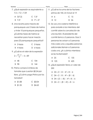 Nombre _____________________________________ Fecha _________________ Clase __________________
Página| 244
7. ¿Qué expresión es equivalente a
7.2  7.2  7.2?
A 3(7.2) C 7.32
B 7.23 D 73  23
8. Una receta para mezcla de
panqueques usa 2 tazas de harina
y rinde 10 panqueques pequeños.
¿Cuántas tazas de harina se
necesitan para hacer mezcla
para 25 panqueques pequeños?
A 3 tazas C 5 tazas
B 4 tazas D 6 tazas
9. ¿Cuál es el valor de la expresión
2 
3
3 1
7

5  8?
A 48 C 104
B 98 D 144
10. Prisha compra 2.5 libras de
tomates que cuestan $0.54 por
libra. ¿Cuánto paga Prisha por los
tomates?
A $1.08 C $3.04
B $1.35 D $4.63
11. ¿Cuál es la suma de los factores
primos de 105, sin incluir el 1?
A 6 C 15
B 12 D 26
12. Se usa una cadena telefónica
para avisarle a los miembros del
comité sobre la cancelación de
una reunión. El presidente del
comité llama a 5 personas. Esas 5
personas les avisan a 5 personas
más cada una y aquellas personas
adicionales llaman a 5 personas
cada una. ¿A cuántos miembros
se les ha llamado?
A 25 C 155
B 125 D 625
13. ¿Qué expresión tiene un valor de
39?
A 24  2 8 42  8 6
C 24  2 8 42  (8 6)
B 24  (2 8) 42  8 6
D 24  2 (8 42)  8 6
 