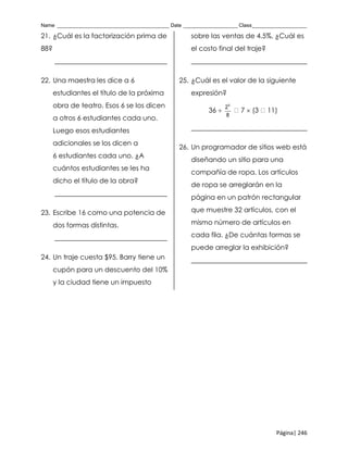 Name _______________________________________ Date ___________________ Class___________________
Página| 246
21. ¿Cuál es la factorización prima de
88?
_________________________________
22. Una maestra les dice a 6
estudiantes el título de la próxima
obra de teatro. Esos 6 se los dicen
a otros 6 estudiantes cada uno.
Luego esos estudiantes
adicionales se los dicen a
6 estudiantes cada uno. ¿A
cuántos estudiantes se les ha
dicho el título de la obra?
_________________________________
23. Escribe 16 como una potencia de
dos formas distintas.
_________________________________
24. Un traje cuesta $95. Barry tiene un
cupón para un descuento del 10%
y la ciudad tiene un impuesto
sobre las ventas de 4.5%. ¿Cuál es
el costo final del traje?
__________________________________
25. ¿Cuál es el valor de la siguiente
expresión?
36 
5
2
8
7  (3 11)
__________________________________
26. Un programador de sitios web está
diseñando un sitio para una
compañía de ropa. Los artículos
de ropa se arreglarán en la
página en un patrón rectangular
que muestre 32 artículos, con el
mismo número de artículos en
cada fila. ¿De cuántas formas se
puede arreglar la exhibición?
__________________________________
 