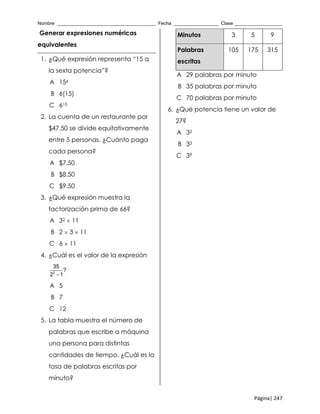 Nombre _____________________________________ Fecha _________________ Clase __________________
Página| 247
Generar expresiones numéricas
equivalentes
1. ¿Qué expresión representa “15 a
la sexta potencia”?
A 156
B 6(15)
C 615
2. La cuenta de un restaurante por
$47.50 se divide equitativamente
entre 5 personas. ¿Cuánto paga
cada persona?
A $7.50
B $8.50
C $9.50
3. ¿Qué expresión muestra la
factorización prima de 66?
A 32  11
B 2  3  11
C 6  11
4. ¿Cuál es el valor de la expresión
3
35
?
2 1
A 5
B 7
C 12
5. La tabla muestra el número de
palabras que escribe a máquina
una persona para distintas
cantidades de tiempo. ¿Cuál es la
tasa de palabras escritas por
minuto?
Minutos 3 5 9
Palabras
escritas
105 175 315
A 29 palabras por minuto
B 35 palabras por minuto
C 70 palabras por minuto
6. ¿Qué potencia tiene un valor de
27?
A 32
B 33
C 39
 