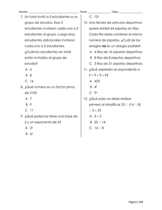 Nombre _____________________________________ Fecha _________________ Clase __________________
Página| 248
7. Un tutor invitó a 2 estudiantes a un
grupo de estudios. Esos 2
estudiantes invitaron cada uno a 2
estudiantes al grupo. Luego esos
estudiantes adicionales invitaron
cada uno a 2 estudiantes.
¿Cuántos estudiantes en total
están invitados al grupo de
estudio?
A 6
B 8
C 16
8. ¿Qué número es un factor primo
de 210?
A 7
B 9
C 11
9. ¿Qué potencia tiene una base de
2 y un exponente de 6?
A 26
B 62
C 126
10. Una tienda de artículos deportivos
quiere exhibir 64 zapatos en filas.
Cada fila debe contener el mismo
número de zapatos. ¿Cuál de los
arreglos no es un arreglo posible?
A 4 filas de 16 zapatos deportivos
B 8 filas de 8 zapatos deportivos
C 3 filas de 21 zapatos deportivos
11. ¿Qué expresión es equivalente a
9  9  9  9?
A 4(9)
B 49
C 94
12. ¿Qué paso se debe realizar
primero al simplificar 25 (14 8)
3  2?
A 3  2
B 25 14
C 14 8
 