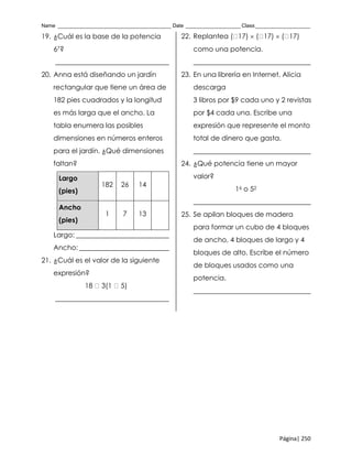 Name _______________________________________ Date ___________________ Class___________________
Página| 250
19. ¿Cuál es la base de la potencia
67?
_________________________________
20. Anna está diseñando un jardín
rectangular que tiene un área de
182 pies cuadrados y la longitud
es más larga que el ancho. La
tabla enumera las posibles
dimensiones en números enteros
para el jardín. ¿Qué dimensiones
faltan?
Largo
(pies)
182 26 14
Ancho
(pies)
1 7 13
Largo: ___________________________
Ancho: __________________________
21. ¿Cuál es el valor de la siguiente
expresión?
18 3(1 5)
_________________________________
22. Replantea ( 17)  ( 17)  ( 17)
como una potencia.
__________________________________
23. En una librería en Internet, Alicia
descarga
3 libros por $9 cada uno y 2 revistas
por $4 cada una. Escribe una
expresión que represente el monto
total de dinero que gasta.
__________________________________
24. ¿Qué potencia tiene un mayor
valor?
16 o 52
__________________________________
25. Se apilan bloques de madera
para formar un cubo de 4 bloques
de ancho, 4 bloques de largo y 4
bloques de alto. Escribe el número
de bloques usados como una
potencia.
__________________________________
 