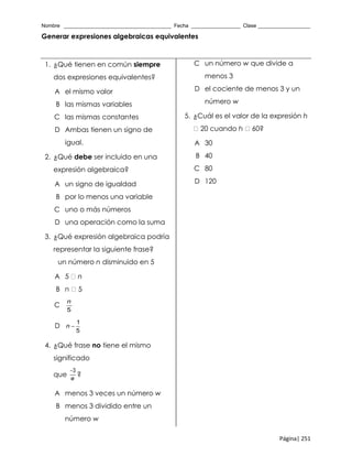 Nombre _____________________________________ Fecha _________________ Clase __________________
Página| 251
Generar expresiones algebraicas equivalentes
1. ¿Qué tienen en común siempre
dos expresiones equivalentes?
A el mismo valor
B las mismas variables
C las mismas constantes
D Ambas tienen un signo de
igual.
2. ¿Qué debe ser incluido en una
expresión algebraica?
A un signo de igualdad
B por lo menos una variable
C uno o más números
D una operación como la suma
3. ¿Qué expresión algebraica podría
representar la siguiente frase?
un número n disminuido en 5
A 5 n
B n 5
C
5
n
D
1
5
n 
4. ¿Qué frase no tiene el mismo
significado
que
3
w

?
A menos 3 veces un número w
B menos 3 dividido entre un
número w
C un número w que divide a
menos 3
D el cociente de menos 3 y un
número w
5. ¿Cuál es el valor de la expresión h
20 cuando h 60?
A 30
B 40
C 80
D 120
 