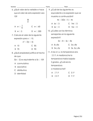 Nombre _____________________________________ Fecha _________________ Clase __________________
Página| 252
6. ¿Qué valor de la variable w hace
que el valor de esta expresión sea
10?
50
w
A w
1
5
C w 60
B w 5 D w 500
7. Calcula el valor de la siguiente
expresión para x 10.
x2 2(x 5)
A 10 C 85
B 70 D 90
8. ¿Qué propiedad justifica el hecho
de que
5(x 2) es equivalente a 5x 10?
A conmutativa
B asociativa
C distributiva
D identidad
9. ¿Cuál de las siguientes es
equivalente a la expresión que se
muestra a continuación?
4x 3(2x 1) 4x
A 6x 3 C 14x 3
B 6x 3 D 14x 3
10. ¿Cuáles son los términos
semejantes en la siguiente
expresión?
3x 8 3y 8x
A 8 y 8x C 3x y 8x
B 3x y 3y D 3x, 3y y 8x
11. A las 6 P.M. la temperatura era
2 F. A medianoche la
temperatura había bajado
5 grados. ¿Cuál era la
temperatura
a medianoche?
A 7 F C 3 F
B 3 F D 7 F
 