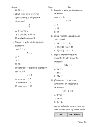 Nombre _____________________________________ Fecha _________________ Clase __________________
Página| 255
C 10 n
4. ¿Qué frase tiene el mismo
significado que la siguiente
expresión?
3
w
A 3 menos w
B 3 dividido entre w
C w dividido entre 3
5. Calcula el valor de la siguiente
expresión
para h 6.
h 2
A 4
B 8
C 12
6. ¿Cuándo es la siguiente expresión
igual a 10?
n 3
A cuando n 7
B cuando n 10
C cuando n 13
7. Calcula el valor de la siguiente
expresión
para x 3.
x2 5
A 8
B 11
C 14
8. ¿Cuál muestra la propiedad
distributiva?
A 5x 2 2 5x
B 5(x 2) 5x 10
C 5(x 2) 5(2 x)
9. Elige la expresión que es
equivalente a la siguiente
expresión.
3(2x 1)
A 6x 3
B 6x 1
C 32x 1
10. ¿Cuáles son los términos
semejantes en la siguiente
expresión?
3x 8 8x
A 8 y 3x
B 8x y 8
C 3x y 8x
11. Usa los datos de temperatura que
se muestran en la siguiente tabla.
Hora Temperatura
 