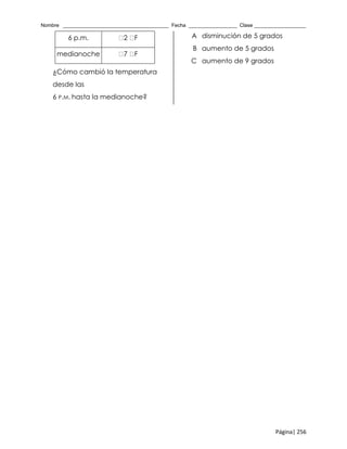 Nombre _____________________________________ Fecha _________________ Clase __________________
Página| 256
6 p.m. 2 F
medianoche 7 F
¿Cómo cambió la temperatura
desde las
6 P.M. hasta la medianoche?
A disminución de 5 grados
B aumento de 5 grados
C aumento de 9 grados
 