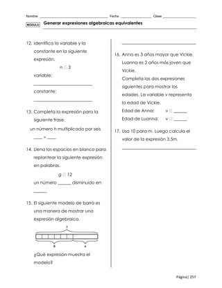 Nombre _____________________________________ Fecha _________________ Clase __________________
Página| 257
Generar expresiones algebraicas equivalentes
12. Identifica la variable y la
constante en la siguiente
expresión.
n 3
variable:
___________________________
constante:
___________________________
13. Completa la expresión para la
siguiente frase.
un número h multiplicado por seis
____  ____
14. Llena los espacios en blanco para
replantear la siguiente expresión
en palabras.
g 12
un número ______ disminuido en
______
15. El siguiente modelo de barra es
una manera de mostrar una
expresión algebraica.
¿Qué expresión muestra el
modelo?
__________________________________
16. Anna es 3 años mayor que Vickie.
Luanna es 2 años más joven que
Vickie.
Completa las dos expresiones
siguientes para mostrar las
edades. La variable v representa
la edad de Vickie.
Edad de Anna: v ______
Edad de Luanna: v ______
17. Usa 10 para m. Luego calcula el
valor de la expresión 3.5m.
__________________________________
MÓDULO
 