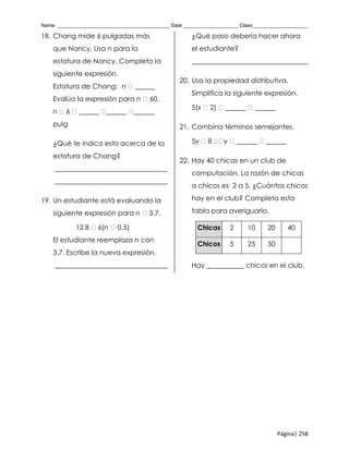 Name _______________________________________ Date ___________________ Class___________________
Página| 258
18. Chang mide 6 pulgadas más
que Nancy. Usa n para la
estatura de Nancy. Completa la
siguiente expresión.
Estatura de Chang: n ______
Evalúa la expresión para n 60.
n 6 ______ ______ ______
pulg
¿Qué te indica esto acerca de la
estatura de Chang?
_________________________________
_________________________________
19. Un estudiante está evaluando la
siguiente expresión para n 3.7.
12.8 6(n 0.5)
El estudiante reemplaza n con
3.7. Escribe la nueva expresión.
_________________________________
¿Qué paso debería hacer ahora
el estudiante?
__________________________________
20. Usa la propiedad distributiva.
Simplifica la siguiente expresión.
5(x 2) ______ ______
21. Combina términos semejantes.
5y 8 y ______ ______
22. Hay 40 chicas en un club de
computación. La razón de chicas
a chicos es 2 a 5. ¿Cuántos chicos
hay en el club? Completa esta
tabla para averiguarlo.
Chicas 2 10 20 40
Chicos 5 25 50
Hay ___________ chicos en el club.
 