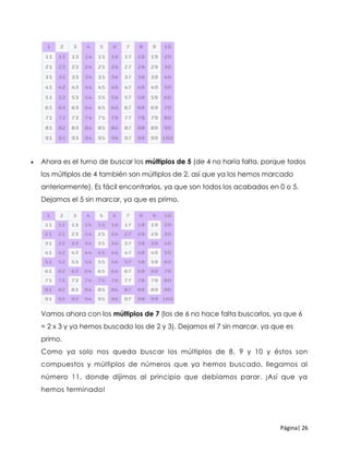 Página| 26
 Ahora es el turno de buscar los múltiplos de 5 (de 4 no haría falta, porque todos
los múltiplos de 4 también son múltiplos de 2, así que ya los hemos marcado
anteriormente). Es fácil encontrarlos, ya que son todos los acabados en 0 o 5.
Dejamos el 5 sin marcar, ya que es primo.
Vamos ahora con los múltiplos de 7 (los de 6 no hace falta buscarlos, ya que 6
= 2 x 3 y ya hemos buscado los de 2 y 3). Dejamos el 7 sin marcar, ya que es
primo.
Como ya solo nos queda buscar los múltiplos de 8, 9 y 10 y éstos son
compuestos y múltiplos de números que ya hemos buscado, llegamos al
número 11, donde dijimos al principio que debíamos parar. ¡Así que ya
hemos terminado!
 