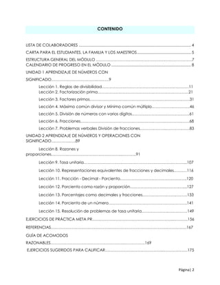 Página| 2
CONTENIDO
LISTA DE COLABORADORES ........................................................................................................ 4
CARTA PARA EL ESTUDIANTES, LA FAMILIA Y LOS MAESTROS.................................................. 5
ESTRUCTURA GENERAL DEL MÓDULO …………………………………………….…………………7
CALENDARIO DE PROGRESO EN EL MÓDULO .......................................................................... 8
UNIDAD 1 APRENDIZAJE DE NÚMEROS CON
SIGNIFICADO……………………………..………9
Lección 1. Reglas de divisibilidad…………………………………………………………11
Lección 2. Factorización prima……………………………………………………………21
Lección 3. Factores primos…………………………………………….……………………31
Lección 4. Máximo común divisor y Mínimo común múltiplo…………….………….46
Lección 5. División de números con varios dígitos…………………….……………….61
Lección 6. Fracciones……………………………………………………….……………….68
Lección 7. Problemas verbales División de fracciones………………..………………83
UNIDAD 2 APRENDIZAJE DE NÚMEROS Y OPERACIONES CON
SIGNIFICADO…………..…..89
Lección 8. Razones y
proporciones……………………………………………...………..91
Lección 9. Tasa unitaria………………………………………………………….………...107
Lección 10. Representaciones equivalentes de fracciones y decimales…….…116
Lección 11. Fracción - Decimal - Porciento……………………………………….…..120
Lección 12. Porciento como razón y proporción……………………………….…....127
Lección 13. Porcentajes como decimales y fracciones…………………….………133
Lección 14. Porciento de un número………………………………….………………..141
Lección 15. Resolución de problemas de tasa unitaria………………..……………149
EJERCICIOS DE PRÁCTICA META PR……………………………………………………..………..156
REFERENCIAS…………………………………………………………………………….……………167
GUÍA DE ACOMODOS
RAZONABLES………………………………………………..…………….169
EJERCICIOS SUGERIDOS PARA CALIFICAR……………………………………..……………….175
 