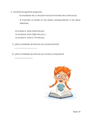 Página| 29
II. Contesta las siguientes preguntas.
Un empleado de un almacén hacia el inventario de la mercancía.
El inventario se dividía en tres partes correspondientes a tres áreas
diferentes.
En el área A, tenía 5,363 artículos;
en el área B, tenía 2,584 artículos; y
en el área C, tenía 5,179 artículos.
1) ¿Qué cantidades de artículos son números primos?
_________________________
2) ¿Qué cantidades de artículos son números compuestos?
____________________
 