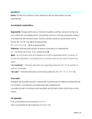 Página| 31
Lección 3.
Tema: Escribe los números como producto de factores primos al usar
exponentes.
Vocabulario matemático:
Exponente- El exponente de un número muestra cuántas veces el número se
va a utilizar en la multiplicación. Se escribe como un número pequeño arriba y
a la derecha del número base. Indica cuántas veces se usa la base como
factor. 82 = 8 × 8 = 64; (2 es el exponente)
2 3 = 2 • 2 • 2 = 8; (3 es el exponente)
Potencia- Número que resulta al elevar una base a un exponente.
2 3 = 8, entonces 2 a la 3; la potencia es 8.
Base - es el número que se multiplica a sí mismo repetidamente. Cuando un
número es elevado a una potencia, el número que se usa como factor es la
base.
“al cuadrado” - Número elevado a la segunda potencia. En 5 2 el número 5
está al cuadrado.
“al cubo” - Número elevado a la tercera potencia. En 5 3 = 5 · 5 · 5 = 125.
Concepto:
El objeto de la potenciación o elevación a potencias es hallar las potencias de
un número, y constituye una operación de composición.
La potencia de un número es el resultado de tomarlo como factor dos o más
veces.
Por ejemplo:
9 es una potencia de 3 porque 3 x 3 = 9
64 es una potencia de 4 porque 4 x 4 x 4 = 64
 