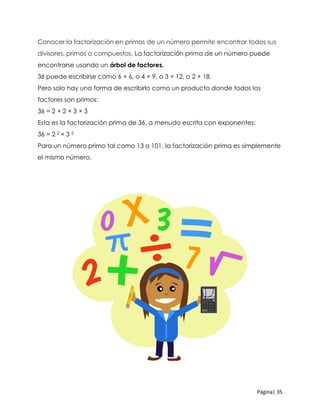 Página| 35
Conocer la factorización en primos de un número permite encontrar todos sus
divisores, primos o compuestos. La factorización prima de un número puede
encontrarse usando un árbol de factores.
36 puede escribirse como 6 × 6, o 4 × 9, o 3 × 12, o 2 × 18.
Pero solo hay una forma de escribirlo como un producto donde todos los
factores son primos:
36 = 2 × 2 × 3 × 3
Esta es la factorización prima de 36, a menudo escrita con exponentes:
36 = 2 2 × 3 2
Para un número primo tal como 13 o 101, la factorización prima es simplemente
el mismo número.
 