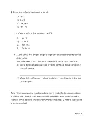 Página| 39
2) Determina la factorización prima de 30.
A) 2 x 15
B) 3 x 10
C) 2 x 3 x 5
D) 2 x 3 x 6
3) ¿Cuál es la factorización prima de 60?
A) 6 x 10
B) 21 x 6 x 5
C) 22 x 3 x 5
D) 2 x 3 x 10
4) A José y a sus tres amigos les gusta jugar con sus colecciones de barcos
de juguetes.
José tiene 19 barcos; Carlos tiene 16 barcos y Pedro, tiene 12 barcos.
a) ¿Cuál de los amigos no puede dividir la cantidad de sus barcos en 4
grupos? Explica
___________________________________________________________________
___________________________________________________________________
b) ¿Cuál de las diferentes cantidades de barcos no tiene factorización
prima? Explica
___________________________________________________________________
___________________________________________________________________
Todo número compuesto puede escribirse como producto de números primos.
El sistema más utilizado para descomponer un número en el producto de sus
factores primos consiste en escribir el número considerado y trazar a su derecha
una recta vertical.
 