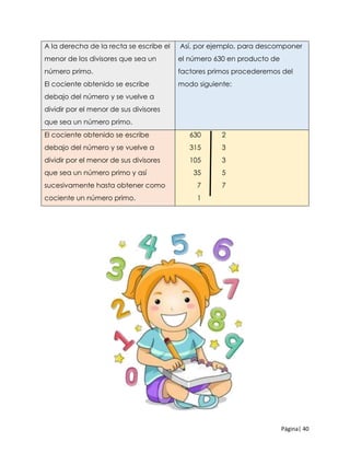 Página| 40
A la derecha de la recta se escribe el
menor de los divisores que sea un
número primo.
El cociente obtenido se escribe
debajo del número y se vuelve a
dividir por el menor de sus divisores
que sea un número primo.
Así, por ejemplo, para descomponer
el número 630 en producto de
factores primos procederemos del
modo siguiente:
El cociente obtenido se escribe
debajo del número y se vuelve a
dividir por el menor de sus divisores
que sea un número primo y así
sucesivamente hasta obtener como
cociente un número primo.
630 2
315 3
105 3
35 5
7 7
1
 