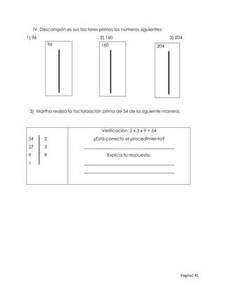 Página| 41
IV. Descompón es sus factores primos los números siguientes:
1) 96 2) 160 3) 204
3) Martha realizó la factorización prima de 54 de la siguiente manera.
54 2
27 3
9 9
1
Verificación: 2 x 3 x 9 = 54
¿Está correcto el procedimiento?
_________________________________________
Explica tu respuesta.
_________________________________________
_________________________________________
96 160 204
 