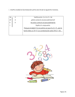 Página| 45
i. Martha realizó la factorización prima de 54 de la siguiente manera.
54 2
27 3
9 9
1
Verificación: 2 x 3 x 9 = 54
¿Está correcto el procedimiento?
No esta correcto el procedimiento
Explica tu respuesta.
Porque el digito 9 no es primo ya que 3 x 3 = 9 , por lo
tanto falta un 32= 9_La contestación seria 33X 2 = 54.__
 