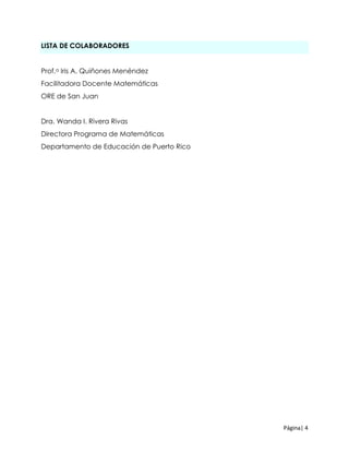 Página| 4
LISTA DE COLABORADORES
Prof.a Iris A. Quiñones Menéndez
Facilitadora Docente Matemáticas
ORE de San Juan
Dra. Wanda I. Rivera Rivas
Directora Programa de Matemáticas
Departamento de Educación de Puerto Rico
 