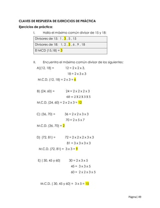 Página| 49
CLAVES DE RESPUESTA DE EJERCICIOS DE PRÁCTICA
Ejercicios de práctica:
I. Halla el máximo común divisor de 15 y 18:
Divisores de 15: 1 , 3 , 5 , 15
Divisores de 18: 1, 2 , 3 , 6 , 9 , 18
El MCD (15,18) = 3
II. Encuentra el máximo común divisor de los siguientes:
A)(12, 18) = 12 = 2 x 2 x 3,
18 = 2 x 3 x 3
M.C.D. (12, 18) = 2 x 3 = 6
B) (24, 60) = 24 = 2 x 2 x 2 x 3
60 = 2 X 2 X 3 X 5
M.C.D. (24, 60) = 2 x 2 x 3 = 12
C) (36, 70) = 36 = 2 x 2 x 3 x 3
70 = 2 x 5 x 7
M.C.D. (36, 70) = 2
D) (72, 81) = 72 = 2 x 2 x 2 x 3 x 3
81 = 3 x 3 x 3 x 3
M.C.D. (72, 81) = 3 x 3 = 9
E) ( 30, 45 y 60) 30 = 2 x 3 x 5
45 = 3 x 3 x 5
60 = 2 x 2 x 3 x 5
M.C.D. ( 30, 45 y 60) = 3 x 5 = 15
 