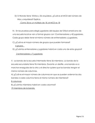Página| 51
D) Si Wanda tiene 18 lirios y 36 orquídeas. ¿Cuál es el MCD del número de
lirios y orquídeas? Explica.
_Como 36 es un múltiplo de 18, el MCD es 18
lV. En las pruebas para elegir jugadores del equipo de fútbol americano de
una escuela local se van a formar grupos con 12 entrenadores y 42 jugadores.
Cada grupo debe tener el mismo número de entrenadores y jugadores.
C) ¿Cuál es el mayor número de grupos que pueden formarse?
6 grupos _
D) ¿Cuántos entrenadores y jugadores habrá en cada uno de estos grupos?
2 entrenadores y 7 jugadores
V. La banda de la escuela intermedia tiene 56 miembros. La banda de la
escuela secundaria tiene 96 miembros. Durante un desfile, una banda va a
marchar enseguida de la otra y el director quiere que las bandas tengan el
mismo número de columnas.
A) ¿Cuál es el mayor número de columnas en que se pueden ordenar las dos
bandas si cada columna tiene el mismo número de miembros?
8 columnas
B) ¿Cuántos miembros habrá en cada columna?
19 miembros de la banda.
 