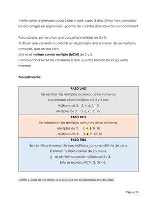Página| 53
Ivette asiste al gimnasio cada 2 días y José, cada 3 días. Si hoy han coincidido
los dos amigos en el gimnasio, ¿dentro de cuantos días volverán a encontrarse?
Para saberlo, primero hay que buscar los múltiplos de 2 y 3.
El día en que volverán a coincidir en el gimnasio será el menor de sus múltiplos
comunes, que no sea cero.
Este es el mínimo común múltiplo (MCM) de 2 y 3.
Para buscar el MCM de 2 números o más, puedes hacerlo de la siguiente
manera:
Procedimiento:
PASO UNO
Se escriben los múltiplos sucesivos de los números.
Los primeros cinco múltiplos de 2 y 3 son:
Múltiplos de 2: 2, 4, 6, 8, 10.
Múltiplos de 3: 3, 6, 9, 12, 15.
PASO DOS
Se establecen los múltiplos comunes de los números.
Múltiplos de 2: 2, 4, 6, 8, 10
Múltiplos de 3: 3, 6, 9, 12, 15
PASO TRES
Se identiﬁca el menor de esos múltiplos comunes distinto de cero.
El menor múltiplo común de 2 y 3 es 6.
6 es el mínimo común múltiplo de 2 y 3.
Esto se expresa MCM (2, 3) = 6.
Ivette y José se volverán a encontrar en el gimnasio en seis días.
 