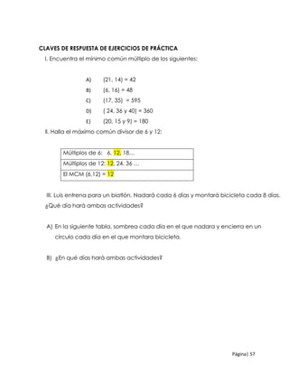 Página| 57
CLCLAVES DE RESPUESTA DE EJERCICIOS DE PRÁCTICA
l. Encuentra el mínimo común múltiplo de los siguientes:
A) (21, 14) = 42
B) (6, 16) = 48
C) (17, 35) = 595
D) ( 24, 36 y 40) = 360
E) (20, 15 y 9) = 180
ll. Halla el máximo común divisor de 6 y 12:
Múltiplos de 6: 6, 12, 18…
Múltiplos de 12: 12, 24. 36 …
El MCM (6,12) = 12
III. Luis entrena para un biatlón. Nadará cada 6 días y montará bicicleta cada 8 días.
¿Qué día hará ambas actividades?
A) En la siguiente tabla, sombrea cada día en el que nadara y encierra en un
círculo cada día en el que montara bicicleta.
B) ¿En qué días hará ambas actividades?
 