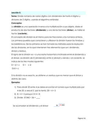 Página| 61
Lección 5.
Tema: Divide números de varios dígitos con dividendos de hasta 4 dígitos y
divisores de 2 dígitos, usando el algoritmo estándar.
Conceptos:
La división es una operación inversa a la multiplicación cuyo objeto, dado el
producto de dos factores (dividendo) y uno de los factores (divisor), es hallar el
factor (cociente).
El concepto de división es el mismo para las fracciones y los números enteros.
Los primeros pueblos que conocieron y utilizaron la división fueron los hindúes y
los babilónicos. De los primeros se han tomado los métodos para la resolución
de las divisiones, en la que intervienen tres elementos que son: dividendo,
divisor y residuo.
El signo de la división es ÷ o una rayita horizontal o inclinada entre el dividendo y
el divisor, La división de D (dividendo) entre d (divisor) y siendo c el cociente, se
indica de los tres modos siguientes:
D ÷ d = c D = c d
D/d = c
Si la división no es exacta, se obtiene un residuo que es menor que el divisor y
distinto de cero.
Ejemplos:
1) Para dividir 20 entre 4 se debe encontrar el número que multiplicado por
4 de 20, o sea el 5 ; por lo tanto, 20 ÷ 4 = 5
2) 8 ÷ 4 = 2 porque 2 X 4 = 8
3) Divide 57,842 ÷ 36 = ____
Se acomodan el dividendo y el divisor
 