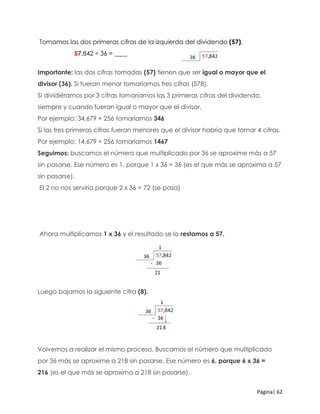 Página| 62
Tomamos las dos primeras cifras de la izquierda del dividendo (57).
57,842 ÷ 36 = ____
Importante: las dos cifras tomadas (57) tienen que ser igual o mayor que el
divisor (36). Si fueran menor tomaríamos tres cifras (578).
Si dividiéramos por 3 cifras tomaríamos las 3 primeras cifras del dividendo,
siempre y cuando fueran igual o mayor que el divisor.
Por ejemplo: 34,679 ÷ 256 tomaríamos 346
Si las tres primeras cifras fueran menores que el divisor habría que tomar 4 cifras.
Por ejemplo: 14,679 ÷ 256 tomaríamos 1467
Seguimos: buscamos el número que multiplicado por 36 se aproxime más a 57
sin pasarse. Ese número es 1, porque 1 x 36 = 36 (es el que más se aproxima a 57
sin pasarse).
El 2 no nos serviría porque 2 x 36 = 72 (se pasa)
Ahora multiplicamos 1 x 36 y el resultado se lo restamos a 57.
Luego bajamos la siguiente cifra (8).
Volvemos a realizar el mismo proceso. Buscamos el número que multiplicado
por 36 más se aproxime a 218 sin pasarse. Ese número es 6, porque 6 x 36 =
216 (es el que más se aproxima a 218 sin pasarse).
 