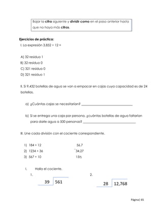 Página| 65
3. Bajar la cifra siguiente y dividir como en el paso anterior hasta
que no haya más cifras.
Ejercicios de práctica:
l. La expresión 3,852 ÷ 12 =
A) 32 residuo 1
B) 32 residuo 0
C) 321 residuo 0
D) 321 residuo 1
ll. Si 9,432 botellas de agua se van a empacar en cajas cuya capacidad es de 24
botellas.
a) ¿Cuántas cajas se necesitarían? ________________________________
b) Si se entrega una caja por persona, ¿cuántas botellas de agua faltarían
para darle agua a 500 personas? _________________________________
lll. Une cada división con el cociente correspondiente.
1) 184 ÷ 12 56.7
2) 1234 ÷ 36 34,27
3) 567 ÷ 10 15⅟3
I. Halla el cociente.
1. 2.
 