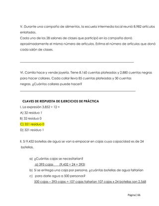Página| 66
V. Durante una campaña de alimentos, la escuela intermedia local reunió 8,982 artículos
enlatados.
Cada uno de los 28 salones de clases que participó en la campaña donó
aproximadamente el mismo número de artículos. Estima el número de artículos que donó
cada salón de clases.
_________________________________________________________________________
VI. Camila hace y vende joyería. Tiene 8,160 cuentas plateadas y 2,880 cuentas negras
para hacer collares. Cada collar lleva 85 cuentas plateadas y 30 cuentas
negras. ¿Cuántos collares puede hacer?
__________________________________________________________________________
CLAVES DE RESPUESTA DE EJERCICIOS DE PRÁCTICA
I. La expresión 3,852 ÷ 12 =
A) 32 residuo 1
B) 32 residuo 0
C) 321 residuo 0
D) 321 residuo 1
ll. Si 9,432 botellas de agua se van a empacar en cajas cuya capacidad es de 24
botellas.
a) ¿Cuántas cajas se necesitarían?
a) 393 cajas (9,432 ÷ 24 = 393)
b) Si se entrega una caja por persona, ¿cuántas botellas de agua faltarían
c) para darle agua a 500 personas?
500 cajas – 393 cajas = 107 cajas faltarían 107 cajas x 24 botellas son 2,568
 