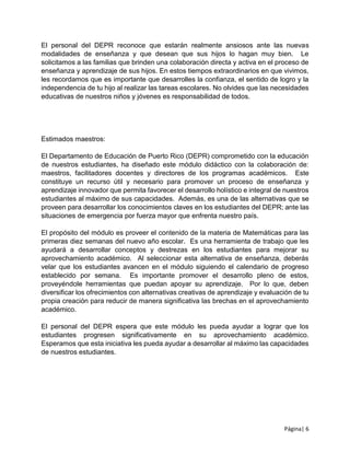 Página| 6
El personal del DEPR reconoce que estarán realmente ansiosos ante las nuevas
modalidades de enseñanza y que desean que sus hijos lo hagan muy bien. Le
solicitamos a las familias que brinden una colaboración directa y activa en el proceso de
enseñanza y aprendizaje de sus hijos. En estos tiempos extraordinarios en que vivimos,
les recordamos que es importante que desarrolles la confianza, el sentido de logro y la
independencia de tu hijo al realizar las tareas escolares. No olvides que las necesidades
educativas de nuestros niños y jóvenes es responsabilidad de todos.
Estimados maestros:
El Departamento de Educación de Puerto Rico (DEPR) comprometido con la educación
de nuestros estudiantes, ha diseñado este módulo didáctico con la colaboración de:
maestros, facilitadores docentes y directores de los programas académicos. Este
constituye un recurso útil y necesario para promover un proceso de enseñanza y
aprendizaje innovador que permita favorecer el desarrollo holístico e integral de nuestros
estudiantes al máximo de sus capacidades. Además, es una de las alternativas que se
proveen para desarrollar los conocimientos claves en los estudiantes del DEPR; ante las
situaciones de emergencia por fuerza mayor que enfrenta nuestro país.
El propósito del módulo es proveer el contenido de la materia de Matemáticas para las
primeras diez semanas del nuevo año escolar. Es una herramienta de trabajo que les
ayudará a desarrollar conceptos y destrezas en los estudiantes para mejorar su
aprovechamiento académico. Al seleccionar esta alternativa de enseñanza, deberás
velar que los estudiantes avancen en el módulo siguiendo el calendario de progreso
establecido por semana. Es importante promover el desarrollo pleno de estos,
proveyéndole herramientas que puedan apoyar su aprendizaje. Por lo que, deben
diversificar los ofrecimientos con alternativas creativas de aprendizaje y evaluación de tu
propia creación para reducir de manera significativa las brechas en el aprovechamiento
académico.
El personal del DEPR espera que este módulo les pueda ayudar a lograr que los
estudiantes progresen significativamente en su aprovechamiento académico.
Esperamos que esta iniciativa les pueda ayudar a desarrollar al máximo las capacidades
de nuestros estudiantes.
 