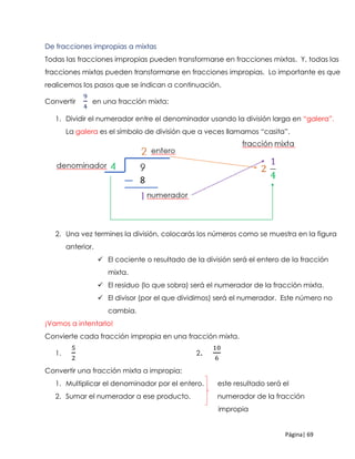 Página| 69
De fracciones impropias a mixtas
Todas las fracciones impropias pueden transformarse en fracciones mixtas. Y, todas las
fracciones mixtas pueden transformarse en fracciones impropias. Lo importante es que
realicemos los pasos que se indican a continuación.
Convertir
9
4
en una fracción mixta:
1. Dividir el numerador entre el denominador usando la división larga en “galera”.
La galera es el símbolo de división que a veces llamamos “casita”.
2. Una vez termines la división, colocarás los números como se muestra en la figura
anterior.
 El cociente o resultado de la división será el entero de la fracción
mixta.
 El residuo (lo que sobra) será el numerador de la fracción mixta.
 El divisor (por el que dividimos) será el numerador. Este número no
cambia.
¡Vamos a intentarlo!
Convierte cada fracción impropia en una fracción mixta.
1.
5
2
2.
10
6
Convertir una fracción mixta a impropia:
1. Multiplicar el denominador por el entero. este resultado será el
2. Sumar el numerador a ese producto. numerador de la fracción
impropia
 