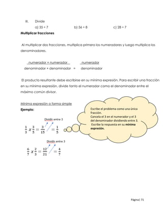 Página| 71
III. Divide
a) 35 ÷ 7 b) 56 ÷ 8 c) 28 ÷ 7
Multiplicar fracciones
Al multiplicar dos fracciones, multiplica primero los numeradores y luego multiplica los
denominadores.
numerador × numerador numerador
denominador × denominador = denominador
El producto resultante debe escribirse en su mínima expresión. Para escribir una fracción
en su mínima expresión, divide tanto el numerador como el denominador entre el
máximo común divisor.
Mínima expresión o forma simple
Ejemplo: Escribe el problema como una única
fracción.
Cancela el 3 en el numerador y el 3
del denominador dividiendo entre 3.
Escribe la respuesta en su mínima
expresión.
 