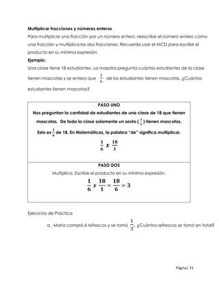 Página| 72
Multiplicar fracciones y números enteros
Para multiplicar una fracción por un número entero, reescribe el número entero como
una fracción y multiplica las dos fracciones. Recuerda usar el MCD para escribir el
producto en su mínima expresión
Ejemplo:
Una clase tiene 18 estudiantes. La maestra pregunta cuántos estudiantes de la clase
tienen mascotas y se entera que
1
6
de los estudiantes tienen mascotas. ¿Cuántos
estudiantes tienen mascotas?
PASO UNO
Nos preguntan la cantidad de estudiantes de una clase de 18 que tienen
mascotas. De toda la clase solamente un sexto (
𝟏
𝟔
) tienen mascotas.
Esto es
𝟏
𝟔
de 18. En Matemáticas, la palabra “de” significa multiplicar.
𝟏
𝟔
𝒙
𝟏𝟖
𝟏
PASO DOS
Multiplica. Escribe el producto en su mínima expresión.
𝟏
𝟔
𝒙
𝟏𝟖
𝟏
=
𝟏𝟖
𝟔
= 𝟑
Ejercicios de Práctica
a. María compró 6 refrescos y se tomó
1
3
. ¿Cuántos refrescos se tomó en total?
 