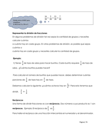 Página| 74
16
30
+
5
30
=
21
30
=
7
10
Representar la división de fracciones
En algunos problemas de división tal vez sepas la cantidad de grupos y necesites
calcular cuántos
o cuánto hay en cada grupo. En otros problemas de división, es posible que sepas
cuántos o
cuánto hay en cada grupo y necesites calcular la cantidad de grupos.
Ejemplo:
1) Tienes
3
4
de taza de salsa para hacer burritos. Cada burrito requiere
1
8
de taza de
salsa. ¿Cuántos burritos puedes hacer?
Para calcular el número de burritos que puedes hacer, debes determinar cuántas
porciones de
1
8
de taza hay en
3
4
de taza.
Debemos calcular lo siguiente: ¿cuántos octavos hay en
3
4
? Para esto tenemos que
dividir.
3
4
÷
1
8
Recíprocos
Una forma de dividir fracciones es con recíprocos. Dos números cuyo producto es 1 son
recíprocos. Ejemplo: El recíproco de
2
3
es
3
2
.
Para hallar el recíproco de una fracción intercambia el numerador y el denominador.
Divide entre el MDC para
simplificar.
El MCD de 21 y 30 es 3.
 