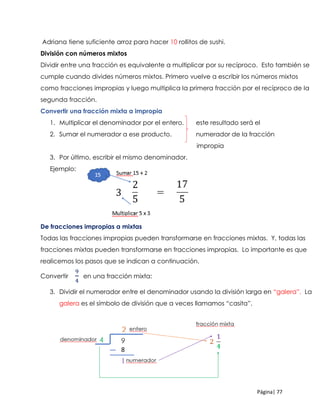 Página| 77
Adriana tiene suficiente arroz para hacer 10 rollitos de sushi.
División con números mixtos
Dividir entre una fracción es equivalente a multiplicar por su recíproco. Esto también se
cumple cuando divides números mixtos. Primero vuelve a escribir los números mixtos
como fracciones impropias y luego multiplica la primera fracción por el recíproco de la
segunda fracción.
Convertir una fracción mixta a impropia
1. Multiplicar el denominador por el entero. este resultado será el
2. Sumar el numerador a ese producto. numerador de la fracción
impropia
3. Por último, escribir el mismo denominador.
Ejemplo:
De fracciones impropias a mixtas
Todas las fracciones impropias pueden transformarse en fracciones mixtas. Y, todas las
fracciones mixtas pueden transformarse en fracciones impropias. Lo importante es que
realicemos los pasos que se indican a continuación.
Convertir
9
4
en una fracción mixta:
3. Dividir el numerador entre el denominador usando la división larga en “galera”. La
galera es el símbolo de división que a veces llamamos “casita”.
 