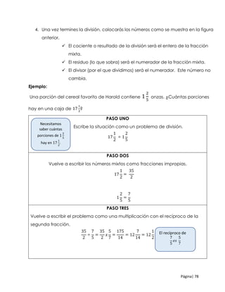 Página| 78
4. Una vez termines la división, colocarás los números como se muestra en la figura
anterior.
 El cociente o resultado de la división será el entero de la fracción
mixta.
 El residuo (lo que sobra) será el numerador de la fracción mixta.
 El divisor (por el que dividimos) será el numerador. Este número no
cambia.
Ejemplo:
Una porción del cereal favorito de Harold contiene 1
2
5
onzas. ¿Cuántas porciones
hay en una caja de 17
1
2
?
PASO UNO
Escribe la situación como un problema de división.
17
1
2
÷ 1
2
5
PASO DOS
Vuelve a escribir los números mixtos como fracciones impropias.
17
1
2
=
35
2
1
2
5
=
7
5
PASO TRES
Vuelve a escribir el problema como una multiplicación con el recíproco de la
segunda fracción.
35
2
÷
7
5
=
35
2
𝑥
5
7
=
175
14
= 12
7
14
= 12
1
2
Necesitamos
saber cuántas
porciones de 1
2
5
hay en 17
1
2
.
El recíproco de
7
5
𝑒𝑠
5
7
 