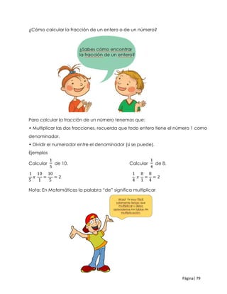 Página| 79
¿Cómo calcular la fracción de un entero o de un número?
Para calcular la fracción de un número tenemos que:
• Multiplicar las dos fracciones, recuerda que todo entero tiene el número 1 como
denominador.
• Dividir el numerador entre el denominador (si se puede).
Ejemplos
Calcular
1
5
de 10. Calcular
1
4
de 8.
1
5
𝑥
10
1
=
10
5
= 2
1
4
𝑥
8
1
=
8
4
= 2
Nota: En Matemáticas la palabra “de” significa multiplicar
 