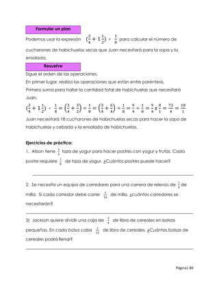 Página| 84
Formular un plan
Podemos usar la expresión (
3
4
+ 1
1
2
) ÷
1
8
para calcular el número de
cucharones de habichuelas secas que Juan necesitará para la sopa y la
ensalada.
Resuelve
Sigue el orden de las operaciones.
En primer lugar, realiza las operaciones que están entre paréntesis.
Primero suma para hallar la cantidad total de habichuelas que necesitará
Juan.
(
3
4
+ 1
1
2
) ÷
1
8
= (
3
4
+
3
2
) ÷
1
8
= (
3
4
+
6
4
) ÷
1
8
=
9
4
÷
1
8
=
9
4
𝑥
8
1
=
72
4
=
18
1
Juan necesitará 18 cucharones de habichuelas secas para hacer la sopa de
habichuelas y cebada y la ensalada de habichuelas.
Ejercicios de práctica:
1. Alison tiene
1
2
taza de yogur para hacer postres con yogur y frutas. Cada
postre requiere
1
8
de taza de yogur. ¿Cuántos postres puede hacer?
___________________________________________________________________________
2. Se necesita un equipo de corredores para una carrera de relevos de
1
4
de
milla. Si cada corredor debe correr
1
16
de milla, ¿cuántos corredores se
necesitarán?
______________________________________________________________________________
3) Jackson quiere dividir una caja de
3
4
de libra de cereales en bolsas
pequeñas. En cada bolsa cabe
1
12
de libra de cereales. ¿Cuántas bolsas de
cereales podrá llenar?
______________________________________________________________________________
 