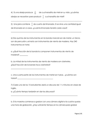 Página| 85
4) Si una abeja produce
1
12
de cucharadita de miel en su vida, ¿cuántas
abejas se necesitan para producir
1
2
cucharadita de miel?
______________________________________________________________________________
5) Una jarra contiene
2
3
de cuarto de limonada. Si se sirve una cantidad igual
de limonada en 6 vasos, ¿cuánta limonada tendrá cada vaso?
_____________________________________________________________________________
6) Dos quintos de los instrumentos en la banda marcial son de metal, un tercio
son de percusión y el resto son instrumentos de viento de madera. Hay 240
instrumentos en total.
a. ¿Qué fracción de la banda la componen instrumentos de viento de
madera? _________
b. La mitad de los instrumentos de viento de madera son clarinetes.
¿Qué fracción de la banda toca clarinetes?
______________________________________
c. Una cuarta parte de los instrumentos de metal son tubas. ¿cuántos son
tubas? _______________________________________
7) Cada uno de los 15 estudiantes dará un discurso de 1 ½ minutos en clase de
inglés.
a. ¿Cuánto tiempo tardarán en dar los discursos?
_________________________________________________________________________
b. Si la maestra comienza a grabar con una cámara digital a la cual le queda
una hora de grabación, ¿hay suficiente tiempo en la cámara para grabar
 