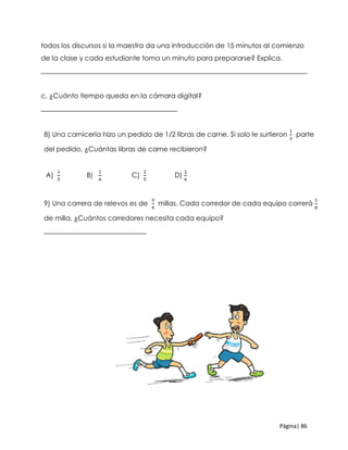 Página| 86
todos los discursos si la maestra da una introducción de 15 minutos al comienzo
de la clase y cada estudiante toma un minuto para prepararse? Explica.
______________________________________________________________________________
c. ¿Cuánto tiempo queda en la cámara digital?
________________________________________
8) Una carnicería hizo un pedido de 1/2 libras de carne. Si solo le surtieron
1
3
parte
del pedido, ¿Cuántas libras de carne recibieron?
A)
1
5
B)
1
6
C)
2
5
D)
2
6
9) Una carrera de relevos es de
3
4
millas. Cada corredor de cada equipo correrá
1
8
de milla. ¿Cuántos corredores necesita cada equipo?
______________________________
 