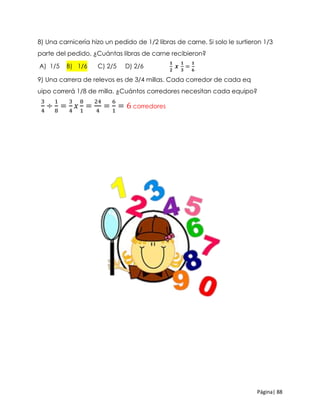 Página| 88
8) Una carnicería hizo un pedido de 1/2 libras de carne. Si solo le surtieron 1/3
parte del pedido, ¿Cuántas libras de carne recibieron?
A) 1/5 B) 1/6 C) 2/5 D) 2/6
𝟏
𝟐
𝒙
𝟏
𝟑
=
𝟏
𝟔
9) Una carrera de relevos es de 3/4 millas. Cada corredor de cada eq
uipo correrá 1/8 de milla. ¿Cuántos corredores necesitan cada equipo?
3
4
÷
1
8
=
3
4
𝑥
8
1
=
24
4
=
6
1
= 6 corredores
 
