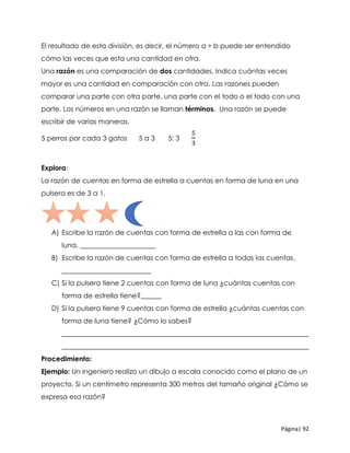 Página| 92
El resultado de esta división, es decir, el número a ÷ b puede ser entendido
cómo las veces que esta una cantidad en otra.
Una razón es una comparación de dos cantidades. Indica cuántas veces
mayor es una cantidad en comparación con otra. Las razones pueden
comparar una parte con otra parte, una parte con el todo o el todo con una
parte. Los números en una razón se llaman términos. Una razón se puede
escribir de varias maneras.
5 perros por cada 3 gatos 5 a 3 5: 3
5
3
Explora:
La razón de cuentas en forma de estrella a cuentas en forma de luna en una
pulsera es de 3 a 1.
A) Escribe la razón de cuentas con forma de estrella a las con forma de
luna. ______________________
B) Escribe la razón de cuentas con forma de estrella a todas las cuentas.
__________________________
C) Si la pulsera tiene 2 cuentas con forma de luna ¿cuántas cuentas con
forma de estrella tiene?______
D) Si la pulsera tiene 9 cuentas con forma de estrella ¿cuántas cuentas con
forma de luna tiene? ¿Cómo lo sabes?
________________________________________________________________________
________________________________________________________________________
Procedimiento:
Ejemplo: Un ingeniero realizo un dibujo a escala conocido como el plano de un
proyecto. Si un centímetro representa 300 metros del tamaño original ¿Cómo se
expresa esa razón?
 