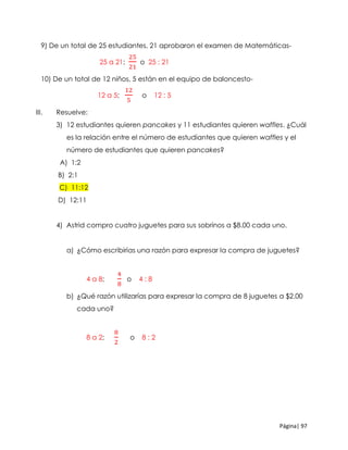 Página| 97
9) De un total de 25 estudiantes, 21 aprobaron el examen de Matemáticas-
25 a 21;
25
21
o 25 : 21
10) De un total de 12 niños, 5 están en el equipo de baloncesto-
12 a 5;
12
5
o 12 : 5
III. Resuelve:
3) 12 estudiantes quieren pancakes y 11 estudiantes quieren waffles. ¿Cuál
es la relación entre el número de estudiantes que quieren waffles y el
número de estudiantes que quieren pancakes?
A) 1:2
B) 2:1
C) 11:12
D) 12:11
4) Astrid compro cuatro juguetes para sus sobrinos a $8.00 cada uno.
a) ¿Cómo escribirías una razón para expresar la compra de juguetes?
4 a 8;
4
8
o 4 : 8
b) ¿Qué razón utilizarías para expresar la compra de 8 juguetes a $2.00
cada uno?
8 a 2;
8
2
o 8 : 2
 